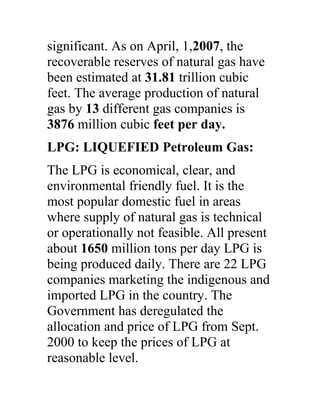 significant. As on April, 1,2007, the
recoverable reserves of natural gas have
been estimated at 31.81 trillion cubic
feet. The average production of natural
gas by 13 different gas companies is
3876 million cubic feet per day.
LPG: LIQUEFIED Petroleum Gas:
The LPG is economical, clear, and
environmental friendly fuel. It is the
most popular domestic fuel in areas
where supply of natural gas is technical
or operationally not feasible. All present
about 1650 million tons per day LPG is
being produced daily. There are 22 LPG
companies marketing the indigenous and
imported LPG in the country. The
Government has deregulated the
allocation and price of LPG from Sept.
2000 to keep the prices of LPG at
reasonable level.
 