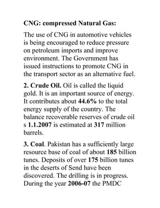 CNG: compressed Natural Gas:
The use of CNG in automotive vehicles
is being encouraged to reduce pressure
on petroleum imports and improve
environment. The Government has
issued instructions to promote CNG in
the transport sector as an alternative fuel.
2. Crude Oil. Oil is called the liquid
gold. It is an important source of energy.
It contributes about 44.6% to the total
energy supply of the country. The
balance recoverable reserves of crude oil
s 1.1.2007 is estimated at 317 million
barrels.
3. Coal. Pakistan has a sufficiently large
resource base of coal of about 185 billion
tunes. Deposits of over 175 billion tunes
in the deserts of Send have been
discovered. The drilling is in progress.
During the year 2006-07 the PMDC
 