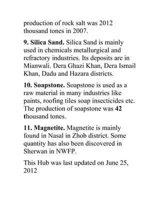 production of rock salt was 2012
thousand tones in 2007.
9. Silica Sand. Silica Sand is mainly
used in chemicals metallurgical and
refractory industries. Its deposits are in
Mianwali. Dera Ghazi Khan, Dera Ismail
Khan, Dadu and Hazara districts.
10. Soapstone. Soapstone is used as a
raw material in many industries like
paints, roofing tiles soap insecticides etc.
The production of soapstone was 42
thousand tones.
11. Magnetite. Magnetite is mainly
found in Nasal in Zhob district. Some
quantity has also been discovered in
Sherwan in NWFP.
This Hub was last updated on June 25,
2012
 