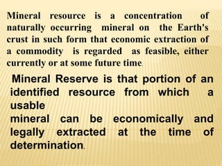 Mineral resource is a concentration of
naturally occurring mineral on the Earth's
crust in such form that economic extraction of
a commodity is regarded as feasible, either
currently or at some future time.
Mineral Reserve is that portion of an
identified resource from which a
usable
mineral can be economically and
legally extracted at the time of
determination.
 
