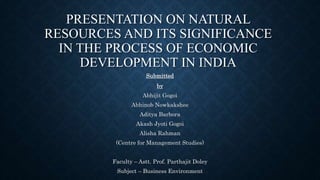 PRESENTATION ON NATURAL
RESOURCES AND ITS SIGNIFICANCE
IN THE PROCESS OF ECONOMIC
DEVELOPMENT IN INDIA
Submitted
by
Abhijit Gogoi
Abhinob Nowkakshee
Aditya Barbora
Akash Jyoti Gogoi
Alisha Rahman
(Centre for Management Studies)
Faculty – Astt. Prof. Parthajit Doley
Subject – Business Environment
 