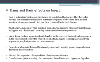  Dams and their effects on forest
• Dam is a structure built across the river or stream to hold back water They have also
resulted in deforestation elsewhere, as farmers displaced by the dams have to clear
forests in other areas in order to grow their crops and build their homes.
• Additionally, dams imply road building, thus allowing access to previously remote areas
by loggers and “developers”, resulting in further deforestation processes.
• Not only are the best agricultural soils flooded by the reservoir, but major changes occur
in the environment, where the river’s flora and fauna begins to disappear, with strong
impacts on people dependent on those resources.
• Downstream Impacts Reduced biodiversity, poor water quality, lower crop production,
decreased fish production.
• Blocked fish migration , disrupted flow of sediments and water
• Contributes to global warming , increases water bone illness and triggers earthquakes.
 