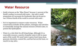 Water Resource
• Earth is known as the "Blue Planet" because 71 percent of the
Earth's surface is covered with water. , but only a small
proportion of it accounts for freshwater that can be put to
use. If three-fourth of the world is covered with water .
• So it is important to conserve water resources. Water
conservation includes all the policies, strategies and activities
to sustainably manage the natural resource of fresh water, to
protect the hydrosphere.
• Water is a vital elixir for all living beings. Although it is a
renewable resource, scarcity of quality water is felt in many
parts of the world. We need water to grow food, keep clean,
generate electricity, control fire, and last but not the least, we
need it to stay alive.
 
