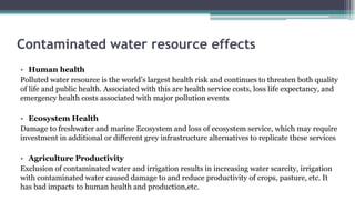 Contaminated water resource effects
• Human health
Polluted water resource is the world’s largest health risk and continues to threaten both quality
of life and public health. Associated with this are health service costs, loss life expectancy, and
emergency health costs associated with major pollution events
• Ecosystem Health
Damage to freshwater and marine Ecosystem and loss of ecosystem service, which may require
investment in additional or different grey infrastructure alternatives to replicate these services
• Agriculture Productivity
Exclusion of contaminated water and irrigation results in increasing water scarcity, irrigation
with contaminated water caused damage to and reduce productivity of crops, pasture, etc. It
has bad impacts to human health and production,etc.
 