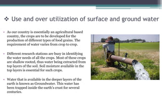  Use and over utilization of surface and ground water
• As our country is essentially an agricultural based
country, the crops are to be developed for the
production of different types of food grains. The
requirement of water varies from crop to crop.
• Different research stations are busy in identifying
the water needs of all the crops. Most of these crops
are shallow rooted, thus water being extracted from
top layers of the soil. Soil moisture available in the
top layers is essential for such crops.
• Water that is available in the deeper layers of the
earth is known as Groundwater. This water has
been trapped inside the earth’s crust for several
centuries.
 