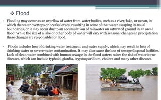  Flood
• Flooding may occur as an overflow of water from water bodies, such as a river, lake, or ocean, in
which the water overtops or breaks levees, resulting in some of that water escaping its usual
boundaries, or it may occur due to an accumulation of rainwater on saturated ground in an areal
flood. While the size of a lake or other body of water will vary with seasonal changes in precipitation
these changes are responsible for flood.
• Floods includes loss of drinking water treatment and water supply, which may result in loss of
drinking water or severe water contamination. It may also cause the loss of sewage disposal facilities.
Lack of clean water combined with human sewage in the flood waters raises the risk of waterborne
diseases, which can include typhoid, giardia, cryptosporidium, cholera and many other diseases
 