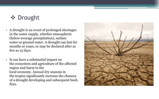  Drought
• A drought is an event of prolonged shortages
in the water supply, whether atmospheric
(below-average precipitation), surface
water or ground water. A drought can last for
months or years, or may be declared after as
few as 15 days.
• It can have a substantial impact on
the ecosystem and agriculture of the affected
region and harm to the
local economy. Annual dry seasons in
the tropics significantly increase the chances
of a drought developing and subsequent bush
fires.
 