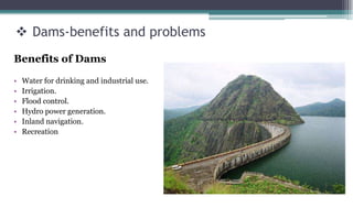  Dams-benefits and problems
Benefits of Dams
• Water for drinking and industrial use.
• Irrigation.
• Flood control.
• Hydro power generation.
• Inland navigation.
• Recreation
 