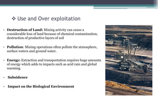  Use and Over exploitation
• Destruction of Land: Mining activity can cause a
considerable loss of land because of chemical contamination,
destruction of productive layers of soil
• Pollution: Mining operations often pollute the atmosphere,
surface waters and ground water.
• Energy: Extraction and transportation requires huge amounts
of energy which adds to impacts such as acid rain and global
warming.
• Subsidence
• Impact on the Biological Environment
 