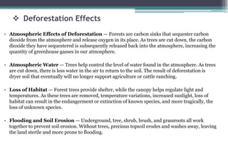  Deforestation Effects
• Atmospheric Effects of Deforestation — Forests are carbon sinks that sequester carbon
dioxide from the atmosphere and release oxygen in its place. As trees are cut down, the carbon
dioxide they have sequestered is subsequently released back into the atmosphere, increasing the
quantity of greenhouse gasses in our atmosphere.
• Atmospheric Water — Trees help control the level of water found in the atmosphere. As trees
are cut down, there is less water in the air to return to the soil. The result of deforestation is
dryer soil that eventually will no longer support agriculture or cattle ranching.
• Loss of Habitat — Forest trees provide shelter, while the canopy helps regulate light and
temperatures. As these trees are removed, temperature variations, increased sunlight, loss of
habitat can result in the endangerment or extinction of known species, and more tragically, the
loss of unknown species.
• Flooding and Soil Erosion — Underground, tree, shrub, brush, and grassroots all work
together to prevent soil erosion. Without trees, precious topsoil erodes and washes away, leaving
the land sterile and more prone to flooding.
 