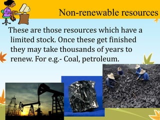 Non-renewable resources 
These are those resources which have a 
limited stock. Once these get finished 
they may take thousands of years to 
renew. For e.g.- Coal, petroleum. 
 