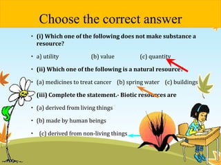 Choose the correct answer 
• (i) Which one of the following does not make substance a 
resource? 
• a) utility (b) value (c) quantity 
• (ii) Which one of the following is a natural resource? 
• (a) medicines to treat cancer (b) spring water (c) buildings 
• (iii) Complete the statement.- Biotic resources are 
• (a) derived from living things 
• (b) made by human beings 
• (c) derived from non-living things 
 