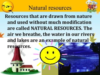 Natural resources 
Resources that are drawn from nature 
and used without much modification 
are called NATURAL RESOURCES. The 
air we breathe, the water in our rivers 
and lakes are an example of natural 
resources. 
 