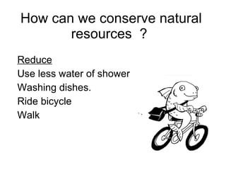 How can we conserve natural resources ? Reduce Use less water of shower Washing dishes. Ride bicycle Walk