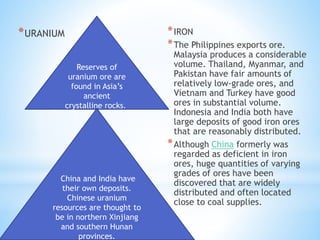 *URANIUM *IRON
*The Philippines exports ore.
Malaysia produces a considerable
volume. Thailand, Myanmar, and
Pakistan have fair amounts of
relatively low-grade ores, and
Vietnam and Turkey have good
ores in substantial volume.
Indonesia and India both have
large deposits of good iron ores
that are reasonably distributed.
*Although China formerly was
regarded as deficient in iron
ores, huge quantities of varying
grades of ores have been
discovered that are widely
distributed and often located
close to coal supplies.
Reserves of
uranium ore are
found in Asia’s
ancient
crystalline rocks.
China and India have
their own deposits.
Chinese uranium
resources are thought to
be in northern Xinjiang
and southern Hunan
provinces.
 