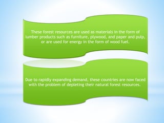 These forest resources are used as materials in the form of
lumber products such as furniture, plywood, and paper and pulp,
or are used for energy in the form of wood fuel.
Due to rapidly expanding demand, these countries are now faced
with the problem of depleting their natural forest resources.
 