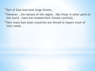 *Part of East Asia have large forests .
*However , the nations of the region , like those in other parts of
the world , have not treated their forests carefully .
*Now many East Asian countries are forced to import much of
their wood .
 
