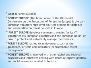 *What is Forest Europe?
*FOREST EUROPE (The brand name of the Ministerial
Conference on the Protection of Forests in Europe) is the pan-
European voluntary high-level political process for dialogue
and cooperation on forest policies in Europe.
* FOREST EUROPE develops common strategies for its 47
signatories (46 European countries and the European Union) on
how to protect and sustainably manage their forests.
*FOREST EUROPE has led to achievements such as the
guidelines, criteria and indicators for sustainable forest
management.
*FOREST EUROPE is involved with other global and regional
processes and initiatives dealing with issues of highest political
and social relevance related to forests.
 