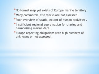 *No formal map yet exists of Europe marine territory .
*Many commercial fish stocks are not assessed .
*Poor overview of spatial extent of human activities .
*Insufficient regional coordination for sharing and
harmonising marine data .
*Europe reporting obligations with high numbers of
unknowns or not assessed .
 