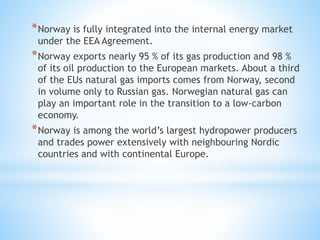 *Norway is fully integrated into the internal energy market
under the EEA Agreement.
*Norway exports nearly 95 % of its gas production and 98 %
of its oil production to the European markets. About a third
of the EUs natural gas imports comes from Norway, second
in volume only to Russian gas. Norwegian natural gas can
play an important role in the transition to a low-carbon
economy.
*Norway is among the world’s largest hydropower producers
and trades power extensively with neighbouring Nordic
countries and with continental Europe.
 