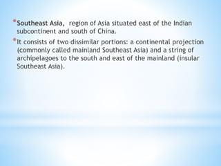 *Southeast Asia, region of Asia situated east of the Indian
subcontinent and south of China.
*It consists of two dissimilar portions: a continental projection
(commonly called mainland Southeast Asia) and a string of
archipelagoes to the south and east of the mainland (insular
Southeast Asia).
 