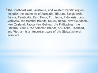 *The southeast Asia, Australia, and western Pacific region
includes the countries of Australia, Bhutan, Bangladesh,
Burma, Cambodia, East Timor, Fiji, India, Indonesia, Laos,
Malaysia, the Marshal Islands, Nauru, Nepal, New Caledonia,
New Zealand, Papua New Guinea, the Philippines, the
Pitcairn Islands, the Solomon Islands, Sri Lanka, Thailand,
and Vietnam is an important part of the Global Mineral
Resource .
 