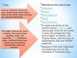 *COAL *Petroleum and natural gas
*Antarctica
*Europe
*North America
*Africa
*South America
*At least two-thirds of the
world’s known crude oil and
natural gas reserves are found
in Asia; the proportion may
prove higher as Siberia, the
Caspian basin, and the seas of
southeastern Asia are further
explored.
*Malaysia is the only important
oil-producing area on the
mainland of Southeast Asia,
Asia has enormous reserves of
coal, amounting to nearly three-
fifths of the world’s total, but they
are unevenly distributed.
The largest reserves are found
in Siberia, the Central Asian
republics, India, and
especially China; Indonesia,
Japan, and North Korea have
smaller but nevertheless
economically important
reserves.
 