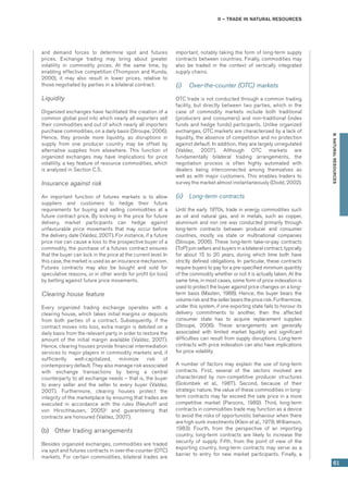 II – Trade in natural resources
61
B.NATURALRESOURCES
and demand forces to determine spot and futures
prices. Exchange trading may bring about greater
volatility in commodity prices. At the same time, by
enabling effective competition (Thompson and Kunda,
2000), it may also result in lower prices, relative to
those negotiated by parties in a bilateral contract.
Liquidity
Organized exchanges have facilitated the creation of a
common global pool into which nearly all exporters sell
their commodities and out of which nearly all importers
purchase commodities, on a daily basis (Stroupe, 2006).
Hence, they provide more liquidity, as disruptions in
supply from one producer country may be offset by
alternative supplies from elsewhere. This function of
organized exchanges may have implications for price
volatility, a key feature of resource commodities, which
is analyzed in Section C.5.
Insurance against risk
An important function of futures markets is to allow
suppliers and customers to hedge their future
requirements for buying and selling commodities at a
future contract price. By locking in the price for future
delivery, market participants can hedge against
unfavourable price movements that may occur before
the delivery date (Valdez, 2007). For instance, if a future
price rise can cause a loss to the prospective buyer of a
commodity, the purchase of a futures contract ensures
that the buyer can lock in the price at the current level. In
this case, the market is used as an insurance mechanism.
Futures contracts may also be bought and sold for
speculative reasons, or in other words for profit (or loss)
by betting against future price movements.
Clearing house feature
Every organized trading exchange operates with a
clearing house, which takes initial margins or deposits
from both parties of a contract. Subsequently, if the
contract moves into loss, extra margin is debited on a
daily basis from the relevant party in order to restore the
amount of the initial margin available (Valdez, 2007).
Hence, clearing houses provide financial intermediation
services to major players in commodity markets and, if
sufficiently well-capitalized, minimize risk of
contemporary default. They also manage risk associated
with exchange transactions by being a central
counterparty to all exchange needs – that is, the buyer
to every seller and the seller to every buyer (Valdez,
2007). Furthermore, clearing houses protect the
integrity of the marketplace by ensuring that trades are
executed in accordance with the rules (Neuhoff and
von Hirschhausen, 2005)5
and guaranteeing that
contracts are honoured (Valdez, 2007).
(b)	 Other trading arrangements
Besides organized exchanges, commodities are traded
via spot and futures contracts in over-the-counter (OTC)
markets. For certain commodities, bilateral trades are
important, notably taking the form of long-term supply
contracts between countries. Finally, commodities may
also be traded in the context of vertically integrated
supply chains.  
(i)	 Over-the-counter (OTC) markets
OTC trade is not conducted through a common trading
facility, but directly between two parties, which in the
case of commodity markets include both traditional
(producers and consumers) and non-traditional (index
funds and hedge funds) participants. Unlike organized
exchanges, OTC markets are characterized by a lack of
liquidity, the absence of competition and no protection
against default. In addition, they are largely unregulated
(Valdez, 2007). Although OTC markets are
fundamentally bilateral trading arrangements, the
negotiation process is often highly automated with
dealers being interconnected among themselves as
well as with major customers. This enables traders to
survey the market almost instantaneously (Dodd, 2002).
(ii)	 Long-term contracts
Until the early 1970s, trade in energy commodities such
as oil and natural gas, and in metals, such as copper,
aluminium and iron ore was conducted primarily through
long-term contracts between producer and consumer
countries, mostly via state or multinational companies
(Stroupe, 2006). These long-term take-or-pay contracts
(ToP) join sellers and buyers in a bilateral contract, typically
for about 15 to 20 years, during which time both have
strictly defined obligations. In particular, these contracts
require buyers to pay for a pre-specified minimum quantity
of the commodity whether or not it is actually taken. At the
same time, in most cases, some form of price indexation is
used to protect the buyer against price changes on a long-
term basis (Masten, 1988). Hence, the buyer bears the
volume risk and the seller bears the price risk. Furthermore,
under this system, if one exporting state fails to honour its
delivery commitments to another, then the affected
consumer state has to acquire replacement supplies
(Stroupe, 2006). These arrangements are generally
associated with limited market liquidity and significant
difficulties can result from supply disruptions. Long-term
contracts with price indexation can also have implications
for price volatility.
A number of factors may explain the use of long-term
contracts. First, several of the sectors involved are
characterized by non-competitive producer structures
(Golombek et al., 1987). Second, because of their
strategic nature, the value of these commodities in long-
term contracts may far exceed the sale price in a more
competitive market (Parsons, 1989). Third, long-term
contracts in commodities trade may function as a device
to avoid the risks of opportunistic behaviour when there
are high sunk investments (Klein et al., 1978; Williamson,
1983). Fourth, from the perspective of an importing
country, long-term contracts are likely to increase the
security of supply. Fifth, from the point of view of the
exporting country, long-term contracts may serve as a
barrier to entry for new market participants. Finally, a
 