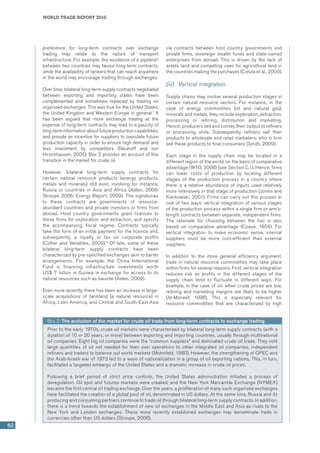 world trade report 2010
62
preference for long-term contracts over exchange
trading may relate to the nature of transport
infrastructure. For example, the existence of a pipeline6
between two countries may favour long-term contracts,
while the availability of tankers that can reach anywhere
in the world may encourage trading through exchanges.
Over time, bilateral long-term supply contracts negotiated
between exporting and importing states have been
complemented and sometimes replaced by trading on
organized exchanges. This was true for the United States,
the United Kingdom and Western Europe in general.7
It
has been argued that more exchange trading at the
expense of long-term contracts may lead to a paucity of
long-terminformationaboutfutureproductioncapabilities,
and provide an incentive for suppliers to overstate future
production capacity in order to ensure high demand and
less investment by competitors (Neuhoff and von
Hirschhausen, 2005). Box 2 provides an account of this
transition in the market for crude oil.
However, bilateral long-term supply contracts for
certain natural resource products (energy products,
metals and minerals) still exist, involving for instance,
Russia or countries in Asia and Africa (Alden, 2009;
Stroupe 2006; Energy Report, 2009). The signatories
to these contracts are governments of resource-
abundant countries and private investors or firms from
abroad. Host country governments grant licences to
these firms for exploration and extraction, and specify
the accompanying fiscal regime. Contracts typically
take the form of an initial payment for the licence and,
subsequently, a royalty or tax on corporate profits
(Collier and Venables, 2009).8
Of late, some of these
bilateral long-term supply contracts have been
characterized by pre-specified exchanges akin to barter
arrangements. For example, the China International
Fund is financing infrastructure investments worth
US$ 7 billion in Guinea in exchange for access to its
natural resources such as bauxite (Alden, 2009).
Even more recently, there has been an increase in large-
scale acquisitions of farmland (a natural resource) in
Africa, Latin America, and Central and South-East Asia
via contracts between host country governments and
private firms, sovereign wealth funds and state-owned
enterprises from abroad. This is driven by the lack of
arable land and competing uses for agricultural land in
the countries making the purchases (Cotula et al., 2009).  
(iii)	 Vertical integration
Supply chains may involve several production stages in
certain natural resource sectors. For instance, in the
case of energy commodities (oil and natural gas),
minerals and metals, they include exploration, extraction,
processing or refining, distribution and marketing.
Hence, producers sell and convey their output to refiners
or processing units. Subsequently, refiners sell their
products to wholesale and retail marketers, who in turn
sell these products to final consumers (Smith, 2009).
Each stage in the supply chain may be located in a
different region of the world, on the basis of comparative
advantage (WTO, 2008) (see Section C.1). Hence, firms
can lower costs of production by locating different
stages of the production process in a country where
there is a relative abundance of inputs used relatively
more intensively in that stage of production (Jones and
Kierkowski, 2001). Firms can carry out this process in
one of two ways: vertical integration of various stages
of the production process within a single firm or arm’s-
length contracts between separate, independent firms.
The rationale for choosing between the two is also
based on comparative advantage (Coase, 1954). For
vertical integration to make economic sense, internal
suppliers must be more cost-efficient than external
suppliers.
In addition to the more general efficiency argument,
trade in natural resource commodities may take place
within firms for several reasons. First, vertical integration
reduces risk as profits in the different stages of the
supply chain tend to fluctuate in different ways. For
example, in the case of oil, when crude prices are low,
refining and marketing margins are likely to be higher
(Al-Moneef, 1998). This is especially relevant for
resource commodities that are characterized by high
Box 2: The evolution of the market for crude oil trade from long-term contracts to exchange trading
Prior to the early 1970s, crude oil markets were characterized by bilateral long-term supply contracts (with a
duration of 10 or 20 years, or more) between exporting and importing countries, usually through multinational
oil companies. Eight big oil companies were the “common suppliers” and dominated crude oil trade. They sold
large quantities of oil not needed for their own operations to other integrated oil companies, independent
refiners and traders to balance out world markets (Mohnfeld, 1980). However, the strengthening of OPEC and
the Arab-Israeli war of 1973 led to a wave of nationalization in a group of oil exporting nations. This, in turn,
facilitated a targeted embargo of the United States and a dramatic increase in crude oil prices.
Following a brief period of strict price controls, the United States administration initiated a process of
deregulation. Oil spot and futures markets were created, and the New York Mercantile Exchange (NYMEX)
became the first central oil trading exchange. Over the years, a proliferation of many such organized exchanges
have facilitated the creation of a global pool of oil, denominated in US dollars. At the same time, Russia and its
producing and consuming partners continue to trade oil through bilateral long-term supply contracts. In addition,
there is a trend towards the establishment of new oil exchanges in the Middle East and Asia as rivals to the
New York and London exchanges. These more recently established exchanges may denominate trade in
currencies other than US dollars (Stroupe, 2006).
 