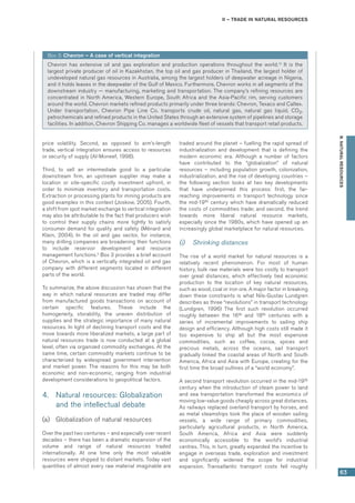 II – Trade in natural resources
63
B.NATURALRESOURCES
price volatility. Second, as opposed to arm’s-length
trade, vertical integration ensures access to resources
or security of supply (Al-Moneef, 1998).
Third, to sell an intermediate good to a particular
downstream firm, an upstream supplier may make a
location or site-specific costly investment upfront, in
order to minimize inventory and transportation costs.
Extraction or processing plants for mining products are
good examples in this context (Joskow, 2005). Fourth,
a shift from spot market exchange to vertical integration
may also be attributable to the fact that producers wish
to control their supply chains more tightly to satisfy
consumer demand for quality and safety (Ménard and
Klein, 2004). In the oil and gas sector, for instance,
many drilling companies are broadening their functions
to include reservoir development and resource
management functions.9
Box 3 provides a brief account
of Chevron, which is a vertically integrated oil and gas
company with different segments located in different
parts of the world.
To summarize, the above discussion has shown that the
way in which natural resources are traded may differ
from manufactured goods transactions on account of
certain specific features. These include the
homogeneity, storability, the uneven distribution of
supplies and the strategic importance of many natural
resources. In light of declining transport costs and the
move towards more liberalized markets, a large part of
natural resources trade is now conducted at a global
level, often via organized commodity exchanges. At the
same time, certain commodity markets continue to be
characterized by widespread government intervention
and market power. The reasons for this may be both
economic and non-economic, ranging from industrial
development considerations to geopolitical factors.
4.	 Natural resources: Globalization
and the intellectual debate
(a)	 Globalization of natural resources
Over the past two centuries – and especially over recent
decades – there has been a dramatic expansion of the
volume and range of natural resources traded
internationally. At one time only the most valuable
resources were shipped to distant markets. Today vast
quantities of almost every raw material imaginable are
traded around the planet – fuelling the rapid spread of
industrialization and development that is defining the
modern economic era. Although a number of factors
have contributed to the “globalization” of natural
resources – including population growth, colonization,
industrialization, and the rise of developing countries –
the following section looks at two key developments
that have underpinned this process: first, the far-
reaching improvements in transport technology since
the mid-19th century which have dramatically reduced
the costs of commodities trade; and second, the trend
towards more liberal natural resource markets,
especially since the 1980s, which have opened up an
increasingly global marketplace for natural resources.
(i)	 Shrinking distances
The rise of a world market for natural resources is a
relatively recent phenomenon. For most of human
history, bulk raw materials were too costly to transport
over great distances, which effectively tied economic
production to the location of key natural resources,
such as wood, coal or iron ore. A major factor in breaking
down these constraints is what Nils-Gustav Lundgren
describes as three “revolutions” in transport technology
(Lundgren, 1996) The first such revolution occurred
roughly between the 16th and 18th centuries with a
series of incremental improvements to sailing ship
design and efficiency. Although high costs still made it
too expensive to ship all but the most expensive
commodities, such as coffee, cocoa, spices and
precious metals, across the oceans, sail transport
gradually linked the coastal areas of North and South
America, Africa and Asia with Europe, creating for the
first time the broad outlines of a “world economy”.
A second transport revolution occurred in the mid-19th
century when the introduction of steam power to land
and sea transportation transformed the economics of
moving low-value goods cheaply across great distances.
As railways replaced overland transport by horses, and
as metal steamships took the place of wooden sailing
vessels, a wide range of primary commodities,
particularly agricultural products, in North America,
South America, Africa and Asia were suddenly
economically accessible to the world’s industrial
centres. This, in turn, greatly expanded the incentive to
engage in overseas trade, exploration and investment
and significantly widened the scope for industrial
expansion. Transatlantic transport costs fell roughly
Box 3: Chevron – A case of vertical integration
Chevron has extensive oil and gas exploration and production operations throughout the world.10
It is the
largest private producer of oil in Kazakhstan, the top oil and gas producer in Thailand, the largest holder of
undeveloped natural gas resources in Australia, among the largest holders of deepwater acreage in Nigeria,
and it holds leases in the deepwater of the Gulf of Mexico. Furthermore, Chevron works in all segments of the
downstream industry — manufacturing, marketing and transportation. The company’s refining resources are
concentrated in North America, Western Europe, South Africa and the Asia-Pacific rim, serving customers
around the world. Chevron markets refined products primarily under three brands: Chevron, Texaco and Caltex.
Under transportation, Chevron Pipe Line Co. transports crude oil, natural gas, natural gas liquid, CO2,
petrochemicals and refined products in the United States through an extensive system of pipelines and storage
facilities. In addition, Chevron Shipping Co. manages a worldwide fleet of vessels that transport retail products.
 