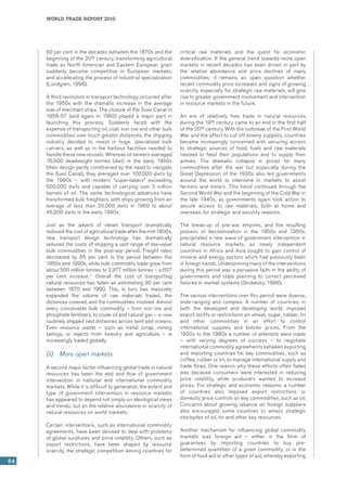world trade report 2010
64
60 per cent in the decades between the 1870s and the
beginning of the 20th century, transforming agricultural
trade as North American and Eastern European grain
suddenly become competitive in European markets,
and accelerating the process of industrial specialization
(Lundgren, 1996).
A third revolution in transport technology occurred after
the 1950s with the dramatic increase in the average
size of merchant ships. The closure of the Suez Canal in
1956-57 (and again in 1965) played a major part in
launching this process. Suddenly faced with the
expense of transporting oil, coal, iron ore and other bulk
commodities over much greater distances, the shipping
industry decided to invest in huge, specialized bulk
carriers, as well as in the harbour facilities needed to
handle these new vessels. Whereas oil tankers averaged
16,000 deadweight tonnes (dwt) in the early 1950s
(their design partly constrained by the need to navigate
the Suez Canal), they averaged over 100,000 dwts by
the 1990s – with modern “super-takers” exceeding
500,000 dwts and capable of carrying over 3 million
barrels of oil. The same technological advances have
transformed bulk freighters, with ships growing from an
average of less than 20,000 dwts in 1960 to about
45,000 dwts in the early 1990s.
Just as the advent of steam transport dramatically
reduced the cost of agricultural trade after the mid-1800s,
new transport design technology has dramatically
reduced the costs of shipping a vast range of low-value
bulk commodities in the post-war period. Freight rates
decreased by 65 per cent in the period between the
1950s and 1990s, while bulk commodity trade grew from
about 500 million tonnes to 3,977 million tonnes – a 657
per cent increase.11
Overall the cost of transporting
natural resources has fallen an astonishing 90 per cent
between 1870 and 1990. This, in turn, has massively
expanded the volume of raw materials traded, the
distances covered, and the commodities involved. Almost
every conceivable bulk commodity – from iron ore and
phosphate fertilizers, to crude oil and natural gas – is now
routinely shipped vast distances across land and oceans.
Even resource waste – such as metal scrap, mining
tailings, or rejects from forestry and agriculture – is
increasingly traded globally.
(ii)	 More open markets
A second major factor influencing global trade in natural
resources has been the ebb and flow of government
intervention in national and international commodity
markets. While it is difficult to generalize, the extent and
type of government intervention in resource markets
has appeared to depend not simply on ideological views
and trends, but on the relative abundance or scarcity of
natural resources on world markets.
Certain interventions, such as international commodity
agreements, have been devised to deal with problems
of global surpluses and price volatility. Others, such as
export restrictions, have been shaped by resource
scarcity, the strategic competition among countries for
critical raw materials and the quest for economic
diversification. If the general trend towards more open
markets in recent decades has been driven in part by
the relative abundance and price declines of many
commodities, it remains an open question whether
recent commodity price increases and signs of growing
scarcity, especially for strategic raw materials, will give
rise to greater government involvement and intervention
in resource markets in the future.
An era of relatively free trade in natural resources
during the 19th century came to an end in the first half
of the 20th century. With the outbreak of the First World
War and the effort to cut off enemy supplies, countries
became increasingly concerned with securing access
to strategic sources of food, fuels and raw materials
needed to feed their populations and to supply their
armies. The dramatic collapse in prices for many
commodities after the war but especially during the
Great Depression of the 1930s also led governments
around the world to intervene in markets to assist
farmers and miners. This trend continued through the
Second World War and the beginning of the Cold War in
the late 1940s, as governments again took action to
secure access to raw materials, both at home and
overseas, for strategic and security reasons.
The break-up of pre-war empires, and the resulting
process of decolonization in the 1950s and 1960s,
precipitated a new wave of government intervention in
natural resource markets, as newly independent
countries in Africa and Asia sought to gain control of
mineral and energy sectors which had previously been
in foreign hands. Underpinning many of the interventions
during this period was a pervasive faith in the ability of
governments and state planning to correct perceived
failures in market systems (Skidelsky, 1996).
The various interventions over this period were diverse,
wide-ranging and complex. A number of countries, in
both the developed and developing world, imposed
export tariffs or restrictions on wheat, sugar, rubber, tin
and other commodities in an effort to control
international supplies and bolster prices. From the
1920s to the 1980s a number of attempts were made
– with varying degrees of success – to negotiate
international commodity agreements between exporting
and importing countries for key commodities, such as
coffee, rubber or tin, to manage international supply and
trade flows. One reason why these efforts often failed
was because consumers were interested in reducing
price volatility, while producers wanted to increase
prices. For strategic and economic reasons, a number
of countries also imposed export restrictions or
domestic price controls on key commodities, such as oil.
Concerns about growing reliance on foreign suppliers
also encouraged some countries to amass strategic
stockpiles of oil, tin and other key resources.
Another mechanism for influencing global commodity
markets was foreign aid – either in the form of
guarantees by importing countries to buy pre-
determined quantities of a given commodity, or in the
form of food aid or other types of aid, whereby exporting
 