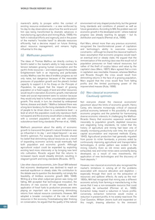 world trade report 2010
66
mankind’s ability to prosper within the context of
existing resource endowments – a view reinforced by
his day-to-day observations about how the world around
him was being transformed by dramatic advances in
manufacturing, agriculture and mining (Kula, 1998). His
faith in individual efforts and ingenuity, and in the power
of the market’s “invisible hand” to allocate resources
efficiently, had a decisive impact on future thinking
about resource management, and remains highly
influential to this day.
(ii)	 Malthusian pessimism
The ideas of Thomas Malthus ran directly contrary to
Smith’s belief in the market’s ability to help resolve the
tension between growing human consumption and the
earth’s finite resources – and indeed against the broader
Enlightenment faith in an improving and perfectable
society. Malthus saw the idea of endless progress as not
only naïve, but dangerous because of the inexorable
pressures of population growth and the planet’s limited
capacity to support it. In his Essay on the Principle of
Population, he argued that the impact of growing
population on a fixed supply of land and other resources
would result in starvation. Economic growth, international
trade and social improvement were no solution because
they would only lead to further, unsustainable population
growth. This would, in turn, be checked by widespread
famine, disease and death.14
Malthus believed there was
a long-term tendency for the living standards of the mass
of people to be driven down to a subsistence level – a
level at which the population could only reproduce itself,
not expand, and the economy would attain a steady state,
with a constant population size and with constant,
subsistence-level living standards (Perman et al., 1996).
Malthus’s pessimism about the ability of economic
growth to transcend the planet’s natural limitations was
as influential in its day – and indeed beyond – as was
Smith’s optimism. For example, David Ricardo shared
his belief that diminishing natural resources as a result
of expanding economic activity would eventually halt
both population and economic growth. Although
agricultural output could be expanded by exploiting
existing land more intensively or by bringing new land
into cultivation, Ricardo argued that the returns to
increased inputs would steadily diminish, resulting in
stagnant growth and living standards (Ricardo, 1817).
Like other classical economists, John Stuart Mill believed
that economic development was destined to reach an
eventual equilibrium or steady state. His contribution to
the debate was to question the desirability, not simply the
feasibility, of limitless economic growth (Mill, 1848).
Writing at a time when output per person was rising, not
falling, Mill accepted that technological innovation, the
discovery of new sources of raw materials, and the
application of fossil fuels to production processes were
playing an important role in overcoming diminishing
returns from natural resource constraints. However, Mill
adopted a broader conception of the role of natural
resources in the economy. Foreshadowing later thinking
on conservation, he argued that the quality of the natural
environment not only shaped productivity, but the general
living standards and conditions of present as well as
future generations. According to Mill, the problem was not
economic growth in the developed world – where material
progress was already reaching its apogee – but its
distribution and impacts (Perman et al., 1996).
Karl Marx, almost more than any previous economist,
recognized the transformational power of capitalism
and technology’s ability to overcome resource
constraints – although he shared the classical tradition’s
basic assumption that economic progress would reach
an eventual end or steady state. He argued that the
immiserization of the working class was the result not of
population pressures on fixed natural resources, but
rather of the theft of surplus labour and value by the
capitalist class (Marx, 1867). Marx agreed that a crisis
in capitalism was inevitable. However, whereas Malthus
and Ricardo thought the crisis would result from
diminishing returns in the face of a growing population,
Marx argued that the crisis would flow from falling
profits and the limited purchasing power of the
impoverished masses (Kula, 1998).
(iii)	 Neo-classical economists:
Cautiously optimistic
Not everyone shared the classical economists’
pessimism about the limits of economic growth. Henry
Carey, who became increasingly critical of classical
political economy, believed in the possibility of steady
economic progress and the potential for harmonizing
diverse economic interests. In challenging the Malthus-
Ricardo theory that economic expansion would lead
inexorably to population growth, depleted resources
and stagnating living standards, he noted that the
history of agriculture and mining had been one of
steadily increasing productivity over time, the result of
capital accumulation and improved methods (Carey,
1840). Agricultural production had generally migrated
from poorer to richer farmlands, a process aided by
continuously improving agricultural and transportation
technologies. A similar pattern was evident in the
mining industry. Even as old mines were gradually
exhausted, new and richer mines were constantly being
developed, as a result of new investments, the
application of new technologies and the discovery of
fresh deposits.15
However, neo-classical economists also recognized the
market’s limitations in solving all of the problems
associated with resource allocation and depletion –
especially through their work on the exhaustion of
resources and spillover effects. As early as the mid-
1800s, Mill had recognized that mining was a different
economic activity from farming or manufacturing, in the
sense that it was a non-renewable resource that could
eventually be exhausted (Perman et al., 1996).
Extraction today meant a reduction in future profits;
conversely, extraction tomorrow would involve a
reduction in present profits. In his widely-read book The
Coal Question, William Jevons built and expanded on
this insight, drawing attention to the imminent
 