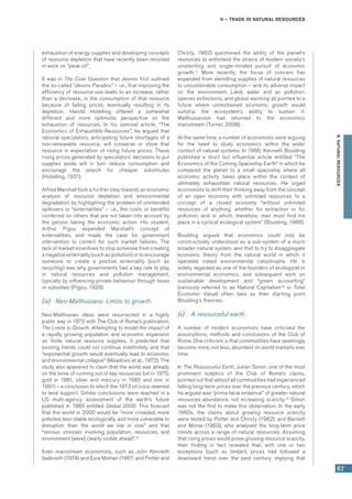 II – Trade in natural resources
67
B.NATURALRESOURCES
exhaustion of energy supplies and developing concepts
of resource depletion that have recently been revisited
in work on “peak oil”.
It was in The Coal Question that Jevons first outlined
the so-called “Jevons Paradox” – i.e., that improving the
efficiency of resource-use leads to an increase, rather
than a decrease, in the consumption of that resource
because of falling prices, eventually resulting in its
depletion. Harold Hotelling offered a somewhat
different and more optimistic perspective on the
exhaustion of resources. In his seminal article, “The
Economics of Exhaustible Resources”, he argued that
rational speculators, anticipating future shortages of a
non-renewable resource, will conserve or store that
resource in expectation of rising future prices. These
rising prices generated by speculators’ decisions to put
supplies aside will in turn reduce consumption and
encourage the search for cheaper substitutes
(Hotelling, 1931).
Alfred Marshall took a further step towards an economic
analysis of resource depletion and environmental
degradation by highlighting the problem of unintended
spillovers or “externalities” – i.e., the costs or benefits
conferred on others that are not taken into account by
the person taking the economic action. His student,
Arthur Pigou expanded Marshall’s concept of
externalities, and made the case for government
intervention to correct for such market failures. The
lack of market incentives to stop someone from creating
a negative externality (such as pollution) or to encourage
someone to create a positive externality (such as
recycling) was why governments had a key role to play
in natural resources and pollution management,
typically by influencing private behaviour through taxes
or subsidies (Pigou, 1929).
(iv)	 Neo-Malthusians: Limits to growth
Neo-Malthusian ideas were resurrected in a highly
public way in 1972 with The Club of Rome’s publication,
The Limits to Growth. Attempting to model the impact of
a rapidly growing population and economic expansion
on finite natural resource supplies, it predicted that
existing trends could not continue indefinitely, and that
“exponential growth would eventually lead to economic
and environmental collapse” (Meadows et al., 1972). The
study also appeared to claim that the world was already
on the brink of running out of key resources (oil in 1975,
gold in 1981, silver and mercury in 1985 and zinc in
1991) – a conclusion to which the 1973 oil crisis seemed
to lend support. Similar conclusions were reached in a
US multi-agency assessment of the earth’s future
published in 1980 entitled Global 2000. This forecast
that the world in 2000 would be “more crowded, more
polluted, less stable ecologically, and more vulnerable to
disruption than the world we live in now” and that
“serious stresses involving population, resources, and
environment [were] clearly visible ahead”.16
Even mainstream economists, such as John Kenneth
Galbraith (1974) and Ezra Mishan (1967; and Potter and
Christy, 1962) questioned the ability of the planet’s
resources to withstand the strains of modern society’s
unrelenting and single-minded pursuit of economic
growth.17
More recently, the focus of concern has
expanded from dwindling supplies of natural resources
to unsustainable consumption – and its adverse impact
on the environment. Land, water and air pollution,
species extinctions, and global warming all pointed to a
future where unrestrained economic growth would
outstrip the ecosystem’s ability to sustain it.
Malthusianism had returned to the economics
mainstream (Turner, 2008).
At the same time, a number of economists were arguing
for the need to study economics within the wider
context of natural systems. In 1966, Kenneth Boulding
published a short but influential article entitled “The
Economics of the Coming Spaceship Earth” in which he
compared the planet to a small spaceship where all
economic activity takes place within the context of
ultimately exhaustible natural resources. He urged
economists to shift their thinking away from the concept
of an open economy with unlimited resources to a
concept of a closed economy “without unlimited
resources of anything, whether for extraction or for
pollution, and in which, therefore, man must find his
place in a cyclical ecological system” (Boulding, 1966).
Boulding argued that economics could only be
constructively understood as a sub-system of a much
broader natural system, and that to try to disaggregate
economic theory from the natural world in which it
operated risked environmental catastrophe. He is
widely regarded as one of the founders of ecological or
environmental economics, and subsequent work on
sustainable development and “green accounting”
(variously referred to as Natural Capitalism18
or Total
Economic Value) often take as their starting point
Boulding’s theories.
(v)	 A resourceful earth
A number of modern economists have criticized the
assumptions, methods and conclusions of the Club of
Rome. One criticism is that commodities have seemingly
become more, not less, abundant on world markets over
time.
In The Resourceful Earth, Julian Simon, one of the most
prominent sceptics of the Club of Rome’s claims,
pointed out that almost all commodities had experienced
falling long-term prices over the previous century, which
he argued was “prima facie evidence” of greater natural
resources abundance, not increasing scarcity.19
Simon
was not the first to make this observation. In the early
1960s, the claims about growing resource scarcity
were tested by Potter and Christy (1962), and Barnett
and Morse (1963), who analysed the long-term price
trends across a range of natural resources. Assuming
that rising prices would prove growing resource scarcity,
their finding in fact revealed that, with one or two
exceptions (such as timber), prices had followed a
downward trend over the past century, implying that
 