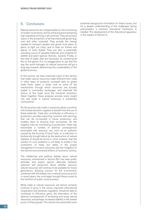 world trade report 2010
70
5.	 Conclusions
Natural resources are indispensable for the functioning
of modern economies, and for achieving and maintaining
high standards of living in all countries. They are primary
inputs in the production of all manufactured goods (e.g.
ores and other minerals). They provide the energy
needed to transport people and goods from place to
place, to light our cities, and to heat our homes and
places of work (fuels). They are also a potentially
unending source of valuable materials and a habitat for
wildlife and plant species (forests, oceans). Finally, in
the case of water, they are necessary for sustaining all
life on the planet. It is no exaggeration to say that the
way the world manages its natural resources will go a
long way towards determining the sustainability of the
global economy.
In this section we have examined some of the factors
that make natural resources trade different from trade
in other types of products, surveyed data on global
trade flows, taken a closer look at some of the
mechanisms through which resources are actually
traded in commodity exchanges, and sketched the
history of this trade since the industrial revolution.
Taken together, these analyses provide some insight
into why trade in natural resources is sometimes
controversial.
On the positive side, trade in resources allows countries
with limited domestic supplies to benefit from the use of
these materials. Trade also contributes to efficiency in
production, provides exporting countries with earnings
that can be re-invested in future production, and
enables them to diversify their economies. On the
negative side, by contributing to production, trade may
exacerbate a number of adverse consequences
associated with resource use, such as air pollution
caused by the burning of fossil fuels, or a reduction in
biodiversity brought about by the destruction of natural
habitats. It should be borne in mind, however, that the
solution to such problems is not likely to reside in the
contraction of trade, but rather in the proper
management of scarce resources and the mitigation of
the harmful environmental effects of economic activity.  
The intellectual and political debate about natural
resources, summarized in Section B.4, has seen public
attitudes and expert opinion alternate between
optimism and pessimism about whether precious
natural resources will continue to be available for future
generations. Growing concern for the environment,
combined with the steady rise in natural resource prices
in recent years, has once again brought these issues to
the forefront of public consciousness.
While trade in natural resources will almost certainly
continue to grow in the future, improved international
cooperation and domestic regulation should be able to
contribute to efficiency gains, the elimination of the
adverse consequences of extracting and using natural
resources, and perhaps increased stability in the market
prices of these goods. This section has presented some
essential background information on these issues, but
for a deeper understanding of the challenges facing
policymakers a coherent theoretical framework is
needed. The development of this theoretical apparatus
is the subject of Section C.
 