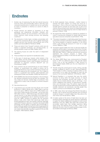 II – Trade in natural resources
71
B.NATURALRESOURCES
Endnotes
1	 Another way of expressing the idea that natural resources
must be scarce and economically useful is that they must
command a positive price in markets and can be used either
as inputs in production or directly as a source of utility to
consumers.
2	 Proved reserves are defined as “quantities of oil that
geological and engineering information indicates with
reasonable certainty can be recovered in the future from
known reservoirs under existing economic and operating
conditions”.
3	 The distribution of other fuels is similarly concentrated, with
20 countries possessing 90 per cent of global natural gas
supplies and just nine countries having 90 per cent of the
world’s coal reserves(British Petroleum, 2009).
4	 These are distinct from “forward” contracts, which are not
traded in organized exchanges, but over-the-counter, i.e.
directly between a buyer and seller (Valdez, 2007).
5	 The clearing houses are under the watch of independent
regulators.
6	 These are likely to be important for landlocked routes.
7	 In the case of natural gas, however, while markets in the
United States and the United Kingdom, are dominated by
organized exchanges, those in other European countries are
dominated by long-term contracts (Neuhoff and von
Hirschhausen, 2005).
8	 Such contracts may be characterized by an acute “hold-up”
problem, i.e. governments are unable to commit not to
renegotiate the terms of any contract and hence investors are
likely to be deterred by the consequent risk. This is likely to
result in a systematic bias towards under-exploration and
development (Collier and Venables, 2009). See Section E.3.
9	 Smith (2009) notes that vertical integration in the oil industry
has declined somewhat during the past two decades. This
may simply be because several large oil producers have
agreements to swap crude oil streams to minimize transport
costs.
10	 See www.chevron.com.
11	 Long-distance iron ore trade rose from 23 per cent of world
production in 1960 to 36 per cent in 1990. Trade in coal rose
from 2 per cent in 1960 to 13 per cent in 2005. Tankers now
carry some 2 billion barrels of oil annually – up from less than
400 million barrels in 1950. Natural gas, the bulkiest traded
natural resource, is the latest commodity to be subjected to
the forces of globalization due to declining transport costs.
Until the 1980s, transport by pipeline was the dominant
delivery mode, which meant that natural gas trade had a
limited geographical reach and markets remained regionally
segmented. However, advances in liquefied natural gas (LNG)
technology and the ability to transport gas economically in
large tankers are rapidly erasing these remaining geographical
barriers. In 2005, 26 per cent of global natural gas production
was traded internationally, more than a quarter of this as LNG
(Lundgren, 1996; Radetzki, 2008).
12	 As Smith explained, “every individual ... neither intends to
promote the public interest, nor knows how much he is
promoting it .... He is, in this, as in many other cases, led by an
invisible hand to promote an end which was no part of his
intention. By pursuing his own interest he frequently promotes
that of society more effectively than when he really intends to
promote it” (Smith, 1776).
13	 He argued that “there would be no attempt by capitalists to
invest in manufactures designed for distant sale as long as
agriculture resources remained unused” (Smith, 1776).
14	 “The power of population is indefinitely greater than the power
in the earth to produce subsistence for man”, Malthus argued:
“No fancied equality, no agrarian regulations in the utmost
extent, could remove the pressure of it even for a single
century” (Malthus, 1798).
15	 “Increased capital enables the miner to descend double the
distances and the value is now greater than at first. A further
application of capital enables him to descend successively to
300, 500, 600, 1,000 or 1,500 feet, and with ever successive
application the property acquires a higher value,
notwithstanding the quality of coal that has been taken out”
(Carey, 1840).
16	 The Global 2000 Report was commissioned by President
Carter in 1977. An additional report under the title Global
Future: Time to Act was published in 1981 (Council on
Environmental Quality (CEQ) and the U.S. Department of
State, 1980).
17	 “Growth, being the central goal of society, nothing, naturally
enough, is allowed to stand in its way”, observed Galbraith:
“That includes its effect, including its adverse effect, on the
environment, on air, water, the tranquillity of urban life, the
beauty of the countryside” (Galbraith, 1974; Mishan, 1967).
18	 Natural Capitalism is a movement that sees the world’s
economy as being within the larger economy of natural
resources and ecosystem services that sustain us. This
implies that we should attribute value to all things – from
human intelligence and cultures, to hydrocarbons, minerals,
trees, and microscopic fungi. The authors argue that only
through recognizing this essential relationship with the earth’s
valuable resources can businesses, and the people they
support, continue to exist (Hawken et al., 2009).
19	 In 1980, Julian Simon bet biologist Paul Ehrlich that after a
decade, a set of natural resources (decided upon by Ehrlich)
would be cheaper in constant dollars than they were at the
start. Simon won the bet (Simon, 1984).
20	 A modern variant of this terms of trade thesis has been put
forward by Daron Acemoglu and Jaume Ventura. In attempting
to explain the relative stability (and inequality) of world income
distribution since the 1960s, they argue that countries that
accumulate capital faster than average experience falling
export prices and declining terms of trade – which in turn
depresses the rate of return to capital and discourages further
accumulation (Acemoglu and Ventura, 2002).
 