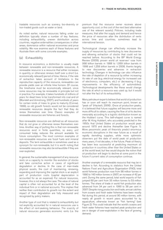 II – Trade in natural resources
47
B.NATURALRESOURCES
tradable resources such as scenery, bio-diversity or
non-traded goods such as water or land.
As noted earlier, natural resources falling under our
definition typically share a number of key features,
including exhaustibility, uneven distribution across
countries, negative externalities consequences in other
areas, dominance within national economies and price
volatility. We now examine each of these features and
illustrate them with some concrete examples.
(a)	 Exhaustibility
In resource economics, a distinction is usually made
between renewable and non-renewable resources. A
renewable resource is a resource that either increases
in quantity or otherwise renews itself over a short (i.e.
economically relevant) period of time. Hence, if the rate
of extraction takes account of limitations in the
reproductive capacity of the resource, renewables can
provide yields over an infinite time horizon. Of course,
the timeframe must be economically relevant, since
some resources may be renewable in principle but not
in practice. For example, it takes hundreds of millions of
years for dead trees to be transformed into coal and oil
(Blundell and Armstrong, 2007), and hundreds of years
for certain kinds of trees to grow to maturity (Conrad,
1999), so old growth forests would not be considered
renewable resources despite the fact that they do
renew themselves over time. Classic examples of
renewable resources are fisheries and forests.
Non-renewable resources are defined as all resources
that do not grow or otherwise renew themselves over
time. Another way of putting this is that non-renewable
resources exist in finite quantities, so every unit
consumed today reduces the amount available for
future consumption. The most common examples of
non-renewable resources are fossil fuels and mineral
deposits. The term exhaustible is sometimes used as a
synonym for non-renewable, but it is worth noting that
renewable resources may also be exhaustible if they are
over-exploited.
In general, the sustainable management of any resource
rests on a capacity to monitor the evolution of stocks
and take corrective action in cases of significant
degradation or decline. In the case of man-made
physical assets, the cost of maintaining, renewing,
expanding and improving the capital stock is an explicit
part of production costs (capital depreciation is
accounted for as an expense). For natural resources,
however, this is not always the case. The value of natural
capital is often not accounted for at the level of the
individual firm or in national accounts. This implies that
neither their contribution to growth nor the extent and
impact of their degradation are fully measured and
recognized by policy makers.
Another type of cost that is related to exhaustibility but
not explicitly accounted for in natural resources use is
the effect of rent-seeking behaviour. The scarcity of
natural resources generates economic rents (i.e. the
premium that the resource owner receives above
opportunity cost, or the cost of the next best alternative
use of the relevant assets). Policies, including trade
measures, that alter the supply and demand and hence
the price of resources alter the distribution of rents
across  time and countries, sometimes lead to
international tension.
Technological change can effectively increase the
supply of resources by contributing to new discoveries
and allowing extraction of stocks that could not be
reached before. According to the BP World Energy
Review (2009), proven world oil reserves2
rose from
998 billion barrels in 1988 to 1,069 billion barrels in
1998 and 1,258 billion barrels in 2008, thanks largely
to new discoveries and advances in extraction
technology. Changes in technology can also influence
the rate of depletion of a resource by either increasing
its rate of use (e.g. electrical energy for increased use
of electronics, computers, etc.) or decreasing it (e.g.
improvements in the efficiency of automobiles).
Technological developments like these would change
the rate at which a resource was used up, but it would
not alter the fact of its exhaustibility.
Many petroleum experts believe that world oil production
has or soon will reach its maximum point, known as
“peak oil” (Hackett, 2006) . Once oil production peaks,
it is believed that future supplies will become more and
more difficult to obtain, causing the flow of oil to decline
inexorably according to a logistic distribution known as
the Hubbert curve. This bell-shaped curve is named
after M. King Hubbert, who accurately predicted in the
1950s that United States oil production would peak
around 1970 and decline thereafter (see Figure 1).
More pessimistic peak oil theorists predict enormous
economic disruptions in the near future as a result of
rapidly dwindling supplies, while more optimistic
observers put the date of world peak oil production
many years, if not decades, in the future. Peak oil theory
has been less successful at predicting maximum oil
production in countries other than the United States or
at the world level, but few would dispute the notion that
oil production will begin to decline at some point in the
future if current rates of consumption continue.
Another example of a renewable resource that may be in
decline is fish. According to statistics from the United
Nations Food and Agriculture Organization (FAO), total
world fisheries production rose from 98 million tonnes in
1990 to 140 million tonnes in 2007, an increase of 42 per
cent. During the same period, total world exports of fish
jumped 60 per cent from 33 million tonnes to 53 million
tonnes. The share of trade in world fish production also
advanced from 34 per cent in 1990 to 38 per cent in
2007. Despite rising production and trade, annual catches
from oceans and fresh water fisheries have been mostly
flat during this period, at around 90 million tonnes, with
nearly all growth in recent years accounted for by
aquaculture, otherwise known as “fish farming” (see
Figure 2). This could indicate that the world’s oceans and
fresh water fisheries have reached peak production and
are in danger of over-exploitation in the face of growing
demand.
 