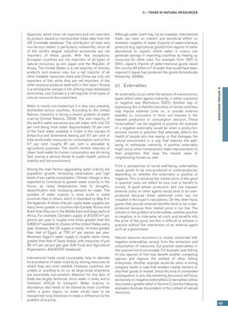 II – Trade in natural resources
49
B.NATURALRESOURCES
Appendix, which show net exporters and net importers
by product, based on merchandise trade data from the
UN Comtrade database. The distribution of fuels and
non-ferrous metals is particularly noteworthy, since all
of the world’s largest industrial economies are net
importers of these goods. With few exceptions,
European countries are net importers of all types of
natural resources, as are Japan and the Republic of
Korea. The United States is a net exporter of forestry
products and mineral ores, but a net importer of all
other tradable resources. India and China are only net
exporters of fish, while they are net importers of the
other resource products dealt with in this report. Russia
is a net exporter, except of fish. Among major developed
economies, only Canada is a net exporter of all types of
natural resources discussed here.
Water is mostly non-traded but it is also very unevenly
distributed across countries. According to the United
Nations, humanity is facing a drastic problem of water
scarcity (United Nations, 2009). The vast majority of
the earth’s water resources are salt water, with only 2.5
per cent being fresh water. Approximately 70 per cent
of the fresh water available is frozen in the icecaps of
Antarctica and Greenland, leaving just 0.7 per cent of
total world water resources for consumption, and of this
0.7 per cent, roughly 87 per cent is allocated to
agricultural purposes. The world’s limited reserves of
clean, fresh water for human consumption are shrinking
fast, posing a serious threat to public health, political
stability and the environment.
Among the main factors aggravating water scarcity are
population growth, increasing urbanization, and high
levels of per capita consumption. Climate change is also
expected to contribute to greater water scarcity in the
future, as rising temperatures lead to droughts,
desertification and increasing demand for water. The
problem of water scarcity is more acute in some
countries than in others, which is illustrated by Map 6 in
the Appendix. It shows that per capita water supplies are
many times greater in countries like Canada, Russia and
Brazil than they are in the Middle East and large parts of
Africa. For example, Canada’s supply of 87,000 m3 per
person per year is roughly nine times greater than the
9,800 m3 available to citizens of the United States every
year. However, the US supply is nearly 14 times greater
than that of Egypt, at 700 m3 per person per year.
Moreover, Egypt’s water supply is roughly seven times
greater than that of Saudi Arabia, with resources of just
95 m3 per person per year (UN Food and Agriculture
Organization, AQUASTAT database).
International trade could conceivably help to alleviate
local problems of water scarcity by moving resources to
where they are most needed. However, countries are
unable or unwilling to do so, as large-scale shipments
are essentially non-existent. Reasons for this lack of
trade are largely technical, since water is bulky and is
therefore difficult to transport. Water scarcity or
abundance also tends to be shared by most countries
within a given region, so water would have to be
transported long distances to make a difference to the
problem of scarcity.
Although water itself may not be tradable, international
trade can have an indirect and beneficial effect on
domestic supplies of water. Exports of water-intensive
products (e.g. agricultural goods) from regions of water
abundance to regions where water is scarce can
generate savings in importing countries by freeing up
resources for other uses. For example, from 1997 to
2001, Japan’s imports of water-intensive goods saved
the country 94 billion m3 of water that would have been
required if Japan had produced the goods domestically
(Hoekstra, 2008b).
(c)	 Externalities
An externality occurs when the actions of one economic
agent affect other agents indirectly, in either a positive
or negative way (Nicholson, 2001). Another way of
expressing this is that the outcomes of certain activities
may impose external costs on, or provide external
benefits to, consumers or firms not involved in the
relevant production or consumption decision. These
“externalities” can be negative or positive. An example
of a negative externality would be when a production
process results in pollution that adversely affects the
health of people who live nearby, or that damages the
natural environment in a way that reduces the well-
being of individuals indirectly. A positive externality
might occur when homeowners make improvements to
their properties that raise the market value of
neighbouring houses as well.
From a perspective of social well-being, externalities
cause goods to be over-produced or under-produced,
depending on whether the externality is positive or
negative. This is because the market price of the good
in question does not reflect its true cost or benefit to
society. A good whose production and use imposes
external costs on other agents would tend to be over-
produced because these additional costs are not
included in the buyer’s calculations. On the other hand,
goods that provide external benefits tend to be under-
produced because their market price is too low. The
solution to the problem of externalities, whether positive
or negative, is to internalize all costs and benefits into
the price of the good, but this is difficult to achieve in
practice without the intervention of an external agent
such as a government.
Natural resource economics is mostly concerned with
negative externalities arising from the extraction and
consumption of resources, but positive externalities in
this area are not inconceivable. For example, over-fishing
of one species of fish may benefit another competing
species and improve the welfare of other fishing
enterprises. Another example would be when a mining
company builds a road that enables nearby farmers to
ship their goods to market. Since this kind of unintended
consequence is rare, the remaining discussion will focus
exclusively on negative externalities. Externalities will be
discussed in greater detail in Section C, but the following
examples illustrate the problem in the context of natural
resources.
 