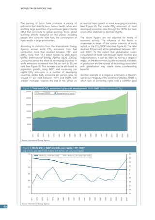world trade report 2010
50
The burning of fossil fuels produces a variety of
pollutants that directly harm human health, while also
emitting large quantities of greenhouse gases (mainly
CO2) that contribute to global warming. Since global
warming affects everyone on the planet, including
people who consume little fuel, the consumption of
fuels results in large externalities.
According to statistics from the International Energy
Agency, annual world CO2 emissions from fuel
combustion more than doubled between 1971 and
2007, rising from 14.1 billion tonnes to 28.9 billion
tonnes (International Energy Agency (IEA), 2009a).
During this period the share of developing countries in
world emissions increased from 34 per cent to 55 per
cent (see Figure 3). This increase can be attributed to
population growth, rising GDP, and increasing per
capita CO2 emissions in a number of developing
countries. Global CO2 emissions per person grew by
around 17 per cent between 1971 and 2007, with
sharper increases towards the end of the period on
account of rapid growth in some emerging economies
(see Figure 4). Per capita CO2 emissions of most
developed economies rose through the 1970s, but have
since either stabilized or declined slightly.
The above figures are not adjusted for levels of
economic activity. The influence of this factor is
observable in terms of the carbon intensity of world
output, or the CO2/GDP ratio (see Figure 4). The ratio
declined 33 per cent at the global level between 1971
and 2007. To the extent that globalization raises
consumption of fossil fuels through higher incomes and
industrialization, it can be seen as having a negative
impact on the environment, but the increased efficiency
of production and the spread of technology associated
with globalization may create some countervailing
benefits.
Another example of a negative externality is Hardin’s
well known “tragedy of the commons” (Hardin, 1968) in
which lack of ownership rights over a common pool
Figure 3: Total world CO2 emissions by level of development, 1971-2007 (Million tonnes of CO2)
0
5000
10000
15000
20000
25000
30000
1971
1973
1975
1977
1979
1981
1983
1985
1987
1989
1991
1993
1995
1997
1999
2001
2003
2005
2007
Developed (OECD) Developing (rest of world)
Source: International Energy Agency.
Figure 4: World CO2 / GDP and CO2 per capita, 1971-2007
(kg of CO2 per 2000 US dollars and tonnes of CO2 per capita)
3.5
3.6
3.7
3.8
3.9
4
4.1
4.2
4.3
4.4
4.5
0
0.2
0.4
0.6
0.8
1
1.2
1971
1973
1975
1977
1979
1981
1983
1985
1987
1989
1991
1993
1995
1997
1999
2001
2003
2005
2007
World CO2
/ GDP (left scale) World CO2
per capita (right scale)
Source: International Energy Agency.
 