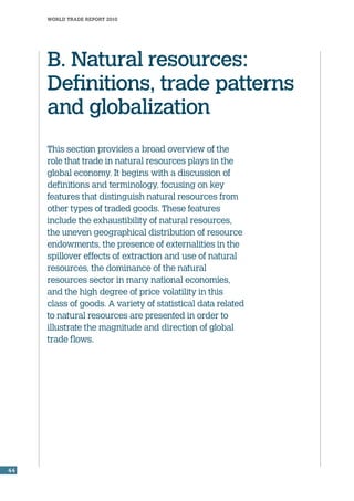 world trade report 2010
44
This section provides a broad overview of the
role that trade in natural resources plays in the
global economy. It begins with a discussion of
definitions and terminology, focusing on key
features that distinguish natural resources from
other types of traded goods. These features
include the exhaustibility of natural resources,
the uneven geographical distribution of resource
endowments, the presence of externalities in the
spillover effects of extraction and use of natural
resources, the dominance of the natural
resources sector in many national economies,
and the high degree of price volatility in this
class of goods. A variety of statistical data related
to natural resources are presented in order to
illustrate the magnitude and direction of global
trade flows.
B. Natural resources:
Definitions, trade patterns
and globalization
 