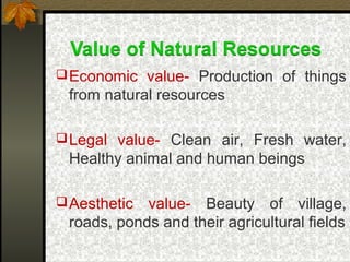 Economic value- Production of things
from natural resources
Legal value- Clean air, Fresh water,
Healthy animal and human beings
Aesthetic value- Beauty of village,
roads, ponds and their agricultural fields
 