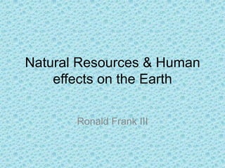 Natural Resources & Human effects on the Earth Ronald Frank III 