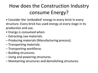 How does the Construction Industry consume Energy? •  Consider the 'embodied' energy in every brick in every structure. Every brick has used energy at every stage in its production and use. •  Energy is consumed when: –  Extracting raw materials. –  Producing materials (Manufacturing process). –  Transporting materials. –  Transporting workforce. –  Building structures. –  Using and powering structures. –  Maintaining structures and demolishing structures. 