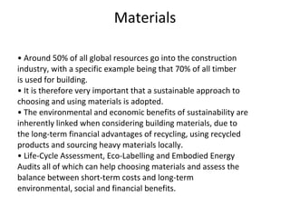 Materials •  Around 50% of all global resources go into the construction industry, with a specific example being that 70% of all timber is used for building. •  It is therefore very important that a sustainable approach to choosing and using materials is adopted. •  The environmental and economic benefits of sustainability are inherently linked when considering building materials, due to the long-term financial advantages of recycling, using recycled products and sourcing heavy materials locally. •  Life-Cycle Assessment, Eco-Labelling and Embodied Energy Audits all of which can help choosing materials and assess the balance between short-term costs and long-term environmental, social and financial benefits. 