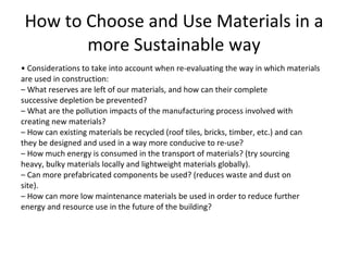 How to Choose and Use Materials in a more Sustainable way •  Considerations to take into account when re-evaluating the way in which materials are used in construction: –  What reserves are left of our materials, and how can their complete successive depletion be prevented? –  What are the pollution impacts of the manufacturing process involved with creating new materials? –  How can existing materials be recycled (roof tiles, bricks, timber, etc.) and can they be designed and used in a way more conducive to re-use? –  How much energy is consumed in the transport of materials? (try sourcing heavy, bulky materials locally and lightweight materials globally). –  Can more prefabricated components be used? (reduces waste and dust on site). –  How can more low maintenance materials be used in order to reduce further energy and resource use in the future of the building? 