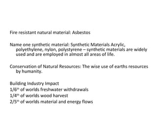 Fire resistant natural material: Asbestos Name one synthetic material: Synthetic Materials Acrylic, polyethylene, nylon, polystyrene – synthetic materials are widely used and are employed in almost all areas of life. Conservation of Natural Resources: The wise use of earths resources by humanity. Building Industry Impact 1/6 th  of worlds freshwater withdrawals 1/4 th  of worlds wood harvest 2/5 th  of worlds material and energy flows 