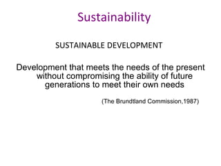 Sustainability SUSTAINABLE DEVELOPMENT   Development that meets the needs of the present without compromising the ability of future generations to meet their own needs (The Brundtland Commission,1987) 