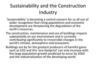 Sustainability and the Construction Industry 'Sustainability' is becoming a central concern for us all out of wider recognition that rising populations and economic development are threatening the degradation of the earth's resources. The construction, maintenance and use of buildings impacts substantially on our environment and is currently contributing significantly to irreversible changes in the world's climate, atmosphere and ecosystem. Buildings are by far the greatest producers of harmful gases such as CO2 and this 'eco-footprint' can only increase with the large population growth predicted to occur by 2050 and the industrialization of the developing world. 