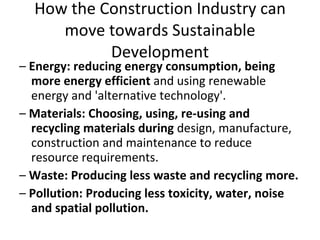 How the Construction Industry can move towards Sustainable Development –  Energy: reducing energy consumption, being more energy efficient  and using renewable energy and 'alternative technology'. –  Materials: Choosing, using, re-using and recycling materials during  design, manufacture, construction and maintenance to reduce resource requirements. –  Waste: Producing less waste and recycling more. –  Pollution: Producing less toxicity, water, noise and spatial pollution. 
