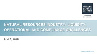 parsonsbehle.com
NATURAL RESOURCES INDUSTRY: LIQUIDITY,
OPERATIONAL AND COMPLIANCE CHALLENGES
April 1, 2020
 