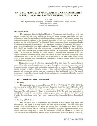 ENVIS Bulletin : Himalayan Ecology 16(2), 2008
ENVIS Centre, GBPIHED
NATURAL RESOURCES MANAGEMENT AND FOOD SECURITY
IN THE ALAKNANDA BASIN OF GARHWAL HIMALAYA
V. P. Sati
P.G. Department of Geography, Government Post Graduate College, Shivpuri,
Madhya Pradesh, India
E-mail: sati.vp@gmail.com
INTRODUCTION
The Alaknanda Basin in Garhwal Himalaya (Uttarakhand state) is endowed with rich
natural resources of soil, water and diverse flora and fauna. Irrational exploitation and over
utilization of natural resources has resulted in considerable amounts of soil erosion, nutrient loss
and environmental degradation in the highlands and silting of river beds causing floods, loss of
property and life in the lowlands. The Alaknanda Basin comprises eighteen development blocks
of Bageshwar, Chamoli, Rudraprayag, Tehri and Pauri Districts of Uttarakhand. The region is
characterized by difficult terrain, wide variation in slopes and altitude (650 m to above 5000 m),
high rainfall and humidity, low solar radiation and extremely low (highly elevated regions) to
very high temperatures (valley regions during the summer). Climate ranges from sub tropical to
alpine. The infrastructure facilities like roads, transport, communication, industries, health care
and agriculture are inadequate in the region. The supply of inputs, marketing, institutional credit
and extension services are still inadequate, which is resulting in the poor growth of agriculture
sector despite good potential. Majority of the population is largely dependent on agriculture and
allied land based activities.
The primitive system of cultivation is practiced widely in the basin. The inaccessibility in
dense afforested areas and rugged terrain do not provide ample opportunity for harnessing natural
resources from the mountain niche sustainably, particularly forest resources. The sustainability of
natural resources is highly vulnerable because of large scale deforestation, degradation of land,
extreme soil erosion and nutrient loss, and extinction of floral and faunal species. The natural
resources are required to be conserved, developed and harnessed on sustainable basis for ensuring
food security in the region.
1 GEO-ENVIRONMENTAL CONDITIONS
1.1 Location
The Alaknanda basin is extended between 30o
0’ N-31o
0’ N and 78o
45’ E - 80o
0’ E,
covering an area of about 10882 Km2
, represents the eastern part of the Garhwal Himalaya. Out
of the total area of the basin, 433 km2
is under glacier landscape and rest of 288 km2
under fluvial
landscape. The total number of villages is approximately 2310. The land under agriculture is
644.22 Km2
, which is 5.9 percent of the total geographical area while only 64.8 Km2
(0.6%) land
is under the horticultural crops. Fig. 1 shows location of the Alaknanda Basin in Uttarakhand
state.
1.2 Physiographic division
The Alaknanda basin is characterized predominantly by hilly terrain, deep gorges and
river valleys. The region is broadly divided into four major divisions (i) the Great Himalayan
Ranges (snow covered regions), (ii) Alpine and pasture land (covered by snow during the four
months of winter season), Middle Himalaya (characterized by highest population) and (iii) river
valleys (characterized by service centers and institutions). Among the major rivers of India, the
Alaknanda river and its tributaries (Dhauli Ganga, Vishnu Ganga, Nandakini, Pindar, Mandakini,
 